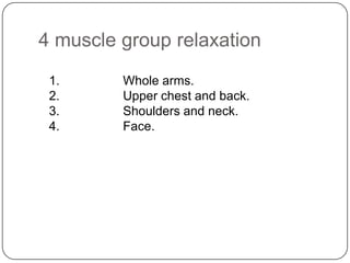 4 muscle group relaxation
 1.      Whole arms.
 2.      Upper chest and back.
 3.      Shoulders and neck.
 4.      Face.
 