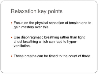 Relaxation key points
 Focus on the physical sensation of tension and to
 gain mastery over this.

 Use diaphragmatic breathing rather than light
 chest breathing which can lead to hyper-
 ventilation.

 These breaths can be timed to the count of three.
 