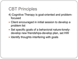 CBT Principles
4) Cognitive Therapy is goal-oriented and problem-
  focused
 Client encouraged in initial session to develop a
  problem list
 Set specific goals of a behavioral nature-lonely-
  develop new friendships-develop plan, set HW
 Identify thoughts interfering with goals
 