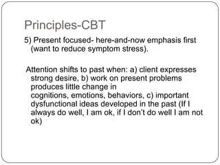 Principles-CBT
5) Present focused- here-and-now emphasis first
  (want to reduce symptom stress).

Attention shifts to past when: a) client expresses
 strong desire, b) work on present problems
 produces little change in
 cognitions, emotions, behaviors, c) important
 dysfunctional ideas developed in the past (If I
 always do well, I am ok, if I don’t do well I am not
 ok)
 