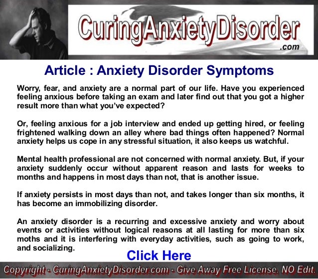 Article : Anxiety Disorder Symptoms
Worry, fear, and anxiety are a normal part of our life. Have you experienced
feeling anxious before taking an exam and later find out that you got a higher
result more than what you’ve expected?
Or, feeling anxious for a job interview and ended up getting hired, or feeling
frightened walking down an alley where bad things often happened? Normal
anxiety helps us cope in any stressful situation, it also keeps us watchful.
Mental health professional are not concerned with normal anxiety. But, if your
anxiety suddenly occur without apparent reason and lasts for weeks to
months and happens in most days than not, that is another issue.
If anxiety persists in most days than not, and takes longer than six months, it
has become an immobilizing disorder.
An anxiety disorder is a recurring and excessive anxiety and worry about
events or activities without logical reasons at all lasting for more than six
moths and it is interfering with everyday activities, such as going to work,
and socializing.
Click Here
 