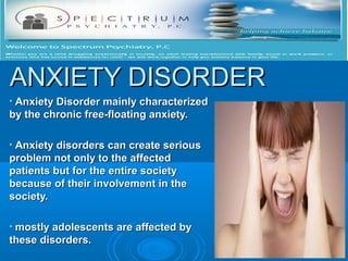 ANXIETY DISORDER
•Anxiety Disorder mainly characterized
by the chronic free-floating anxiety.

•Anxiety disorders can create serious
problem not only to the affected
patients but for the entire society
because of their involvement in the
society.

•mostly adolescents are affected by
these disorders.
 