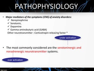 PATHOPHYSIOLOGY
• Major mediators of the symptoms (CNS) of anxiety disorders:
 Norepinephrine
 Serotonin,
 Dopamine
 Gamma-aminobutyric acid (GABA)
Other neurotransmitter : Corticotropin-releasing factor *
• The most commonly considered are the serotoninergic and
noradrenergic neurotransmitter systems.
under activation
over activation
 