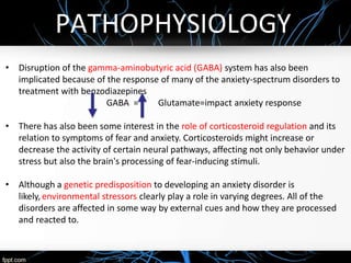 PATHOPHYSIOLOGY
• Disruption of the gamma-aminobutyric acid (GABA) system has also been
implicated because of the response of many of the anxiety-spectrum disorders to
treatment with benzodiazepines
GABA = Glutamate=impact anxiety response
• There has also been some interest in the role of corticosteroid regulation and its
relation to symptoms of fear and anxiety. Corticosteroids might increase or
decrease the activity of certain neural pathways, affecting not only behavior under
stress but also the brain's processing of fear-inducing stimuli.
• Although a genetic predisposition to developing an anxiety disorder is
likely, environmental stressors clearly play a role in varying degrees. All of the
disorders are affected in some way by external cues and how they are processed
and reacted to.
 