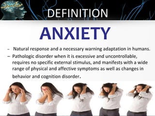OBJECTIVES
ANXIETY
– Natural response and a necessary warning adaptation in humans.
– Pathologic disorder when it is excessive and uncontrollable,
requires no specific external stimulus, and manifests with a wide
range of physical and affective symptoms as well as changes in
behavior and cognition disorder.
DEFINITION
 