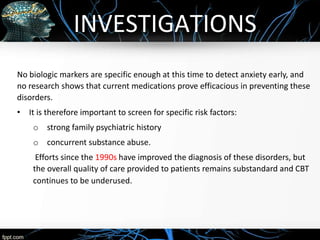 INVESTIGATIONS
No biologic markers are specific enough at this time to detect anxiety early, and
no research shows that current medications prove efficacious in preventing these
disorders.
• It is therefore important to screen for specific risk factors:
o strong family psychiatric history
o concurrent substance abuse.
Efforts since the 1990s have improved the diagnosis of these disorders, but
the overall quality of care provided to patients remains substandard and CBT
continues to be underused.
 