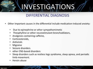 INVESTIGATIONS
DIFFERENTIAL DIAGNOSIS
• Other important causes in the differential include medication-induced anxiety:
• Due to epinephrine or other sympathomimetic
• Theophylline or other neurostimulant bronchodilators,
• Analgesics containing caffeine,
• Corticosteroids,
• Antivirals
• Migraine
• Seizure disorders
• other CNS-based disorders
• Sleep disorders such as restless legs syndrome, sleep apnea, and periodic
limb movement.
• Heroin abuse
 
