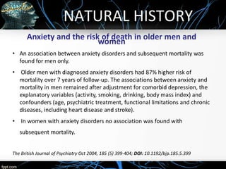 NATURAL HISTORY
Anxiety and the risk of death in older men and
women
• An association between anxiety disorders and subsequent mortality was
found for men only.
• Older men with diagnosed anxiety disorders had 87% higher risk of
mortality over 7 years of follow-up. The associations between anxiety and
mortality in men remained after adjustment for comorbid depression, the
explanatory variables (activity, smoking, drinking, body mass index) and
confounders (age, psychiatric treatment, functional limitations and chronic
diseases, including heart disease and stroke).
• In women with anxiety disorders no association was found with
subsequent mortality.
The British Journal of Psychiatry Oct 2004, 185 (5) 399-404; DOI: 10.1192/bjp.185.5.399
 