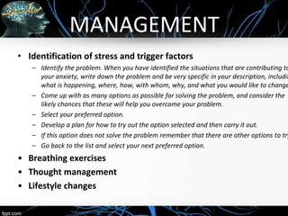 MANAGEMENT
• Identification of stress and trigger factors
– Identify the problem. When you have identified the situations that are contributing to
your anxiety, write down the problem and be very specific in your description, includin
what is happening, where, how, with whom, why, and what you would like to change
– Come up with as many options as possible for solving the problem, and consider the
likely chances that these will help you overcome your problem.
– Select your preferred option.
– Develop a plan for how to try out the option selected and then carry it out.
– If this option does not solve the problem remember that there are other options to try
– Go back to the list and select your next preferred option.
• Breathing exercises
• Thought management
• Lifestyle changes
 