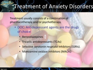 Treatment of Anxiety Disorders
Treatment usually consists of a combination of
pharmacotherapy and/or psychotherapy.
• DOC: Antidepressant agents are the drugs
of choice
• Benzodiazepines
• Tricyclic antidepressants (TCAs)
• Selective serotonin reuptake inhibitors (SSRIs).
• Monoamine oxidase inhibitors (MAOIs)
 