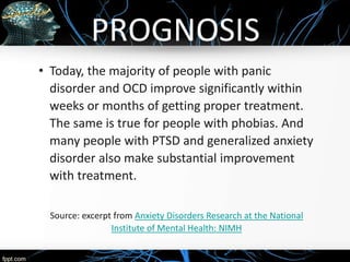 PROGNOSIS
• Today, the majority of people with panic
disorder and OCD improve significantly within
weeks or months of getting proper treatment.
The same is true for people with phobias. And
many people with PTSD and generalized anxiety
disorder also make substantial improvement
with treatment.
Source: excerpt from Anxiety Disorders Research at the National
Institute of Mental Health: NIMH
 