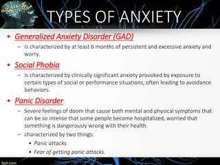 OBJECTIVES
• Generalized Anxiety Disorder (GAD)
– Is characterized by at least 6 months of persistent and excessive anxiety and
worry.
• Social Phobia
– Is characterized by clinically significant anxiety provoked by exposure to
certain types of social or performance situations, often leading to avoidance
behaviors.
• Panic Disorder
– Severe feelings of doom that cause both mental and physical symptoms that
can be so intense that some people become hospitalized, worried that
something is dangerously wrong with their health.
– characterized by two things:
• Panic attacks.
• Fear of getting panic attacks.
TYPES OF ANXIETY
 