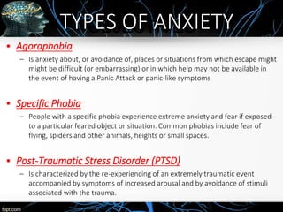 OBJECTIVES
• Agoraphobia
– Is anxiety about, or avoidance of, places or situations from which escape might
might be difficult (or embarrassing) or in which help may not be available in
the event of having a Panic Attack or panic-like symptoms
• Specific Phobia
– People with a specific phobia experience extreme anxiety and fear if exposed
to a particular feared object or situation. Common phobias include fear of
flying, spiders and other animals, heights or small spaces.
• Post-Traumatic Stress Disorder (PTSD)
– Is characterized by the re-experiencing of an extremely traumatic event
accompanied by symptoms of increased arousal and by avoidance of stimuli
associated with the trauma.
TYPES OF ANXIETY
 