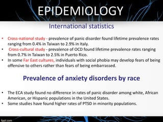 EPIDEMIOLOGY
International statistics
• Cross-national study - prevalence of panic disorder found lifetime prevalence rates
ranging from 0.4% in Taiwan to 2.9% in Italy.
• Cross-cultural study - prevalence of OCD found lifetime prevalence rates ranging
from 0.7% in Taiwan to 2.5% in Puerto Rico.
• In some Far East cultures, individuals with social phobia may develop fears of being
offensive to others rather than fears of being embarrassed.
Prevalence of anxiety disorders by race
• The ECA study found no difference in rates of panic disorder among white, African
American, or Hispanic populations in the United States.
• Some studies have found higher rates of PTSD in minority populations.
 