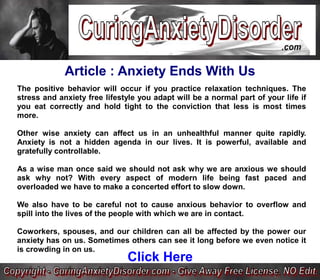 Article : Anxiety Ends With Us
The positive behavior will occur if you practice relaxation techniques. The
stress and anxiety free lifestyle you adapt will be a normal part of your life if
you eat correctly and hold tight to the conviction that less is most times
more.

Other wise anxiety can affect us in an unhealthful manner quite rapidly.
Anxiety is not a hidden agenda in our lives. It is powerful, available and
gratefully controllable.

As a wise man once said we should not ask why we are anxious we should
ask why not? With every aspect of modern life being fast paced and
overloaded we have to make a concerted effort to slow down.

We also have to be careful not to cause anxious behavior to overflow and
spill into the lives of the people with which we are in contact.

Coworkers, spouses, and our children can all be affected by the power our
anxiety has on us. Sometimes others can see it long before we even notice it
is crowding in on us.
                              Click Here
 