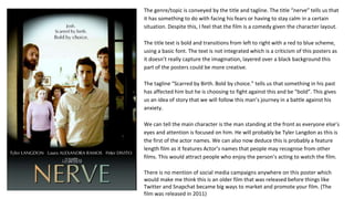 The genre/topic is conveyed by the title and tagline. The title “nerve” tells us that
it has something to do with facing his fears or having to stay calm in a certain
situation. Despite this, I feel that the film is a comedy given the character layout.
The title text is bold and transitions from left to right with a red to blue scheme,
using a basic font. The text is not integrated which is a criticism of this posters as
it doesn’t really capture the imagination, layered over a black background this
part of the posters could be more creative.
The tagline “Scarred by Birth. Bold by choice.” tells us that something in his past
has affected him but he is choosing to fight against this and be “bold”. This gives
us an idea of story that we will follow this man’s journey in a battle against his
anxiety.
We can tell the main character is the man standing at the front as everyone else’s
eyes and attention is focused on him. He will probably be Tyler Langdon as this is
the first of the actor names. We can also now deduce this is probably a feature
length film as it features Actor’s names that people may recognise from other
films. This would attract people who enjoy the person’s acting to watch the film.
There is no mention of social media campaigns anywhere on this poster which
would make me think this is an older film that was released before things like
Twitter and Snapchat became big ways to market and promote your film. (The
film was released in 2011)
 