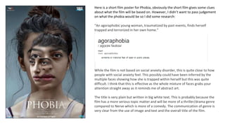 Here is a short film poster for Phobia, obviously the short film gives some clues
about what the film will be based on. However, I didn’t want to pass judgement
on what the phobia would be so I did some research:
“An agoraphobic young woman, traumatized by past events, finds herself
trapped and terrorized in her own home.”
While the film is not based on social anxiety disorder, this is quite close to how
people with social anxiety feel. This possibly could have been inferred by the
multiple faces showing how she is trapped within herself but this was quite
difficult. I think that this is effective as the whole mixture of faces grabs your
attention straight away as it reminds me of abstract art.
The title is very plain but written in big white text. This is probably because the
film has a more serious topic matter and will be more of a thriller/drama genre
compared to Nerve which is more of a comedy. The communication of genre is
very clear from the use of image and text and the overall title of the film.
 