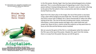 In this film poster, Nicolas Cage’s face has been photoshopped onto a broken
plant pot. This is a very effective way of integrating an actor’s face into the
poster without it being striking obviously. The plant is also an Orchid, referring
to the plot of the film which is that a screenwriter who fails to adapt The
Orchid Thief into a film.
Apart from this clever play on the image, the rest of the poster is very basic
using a plain white background and simple text. The fonts used for the title
and actors names look scribbled, this is done intentionally to reflect the office
setting of the film. The rest of the text including actor names, institutional
information, critical review quotes and logos uses a plain black text and
simple font. None of this is used to strike the audience as they want them to
focus on the title and the famous actors involved.
We can assume the genre of the film is a comedy given what the review of
the film says at the top of the poster. Despite this, apart from the review,
there is no way from the poster that you can tell the genre.
 