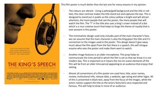 This film poster is much better than the last one for many reasons in my opinion:
- The colours are vibrant - Using a yellow/gold background and the title in red
text, this clear contrast makes the title stand out and captures the eye. This is
designed to stand out in public as the colour yellow is bright and will attract
attention, the more people that see the poster, the more people that will
watch the film. The “I” in the title also uses a king’s crown instead of a dot
which is a nice creative touch that helps to forge the theme of royalty that is
ever present in this poster.
- This minimalistic design used only includes part of the main character’s face,
we can assume that the main character is also the King given the title and it’s
connection to the images used in the poster. This design doesn’t give away
much about the film apart from the fact there is a speech, this will intrigue
anyone who sees the poster and make them want to watch.
- Another image features is an older microphone. This prop helps to
communicate the time period in which the film is set so that we know it is not
modern day. This is important as it means the mis-en-scene elements of the
film will be from an older time period appealing to an audience that enjoys that
setting.
- Almost all conventions of a film poster are used here, title, actor names,
review, institutional info, release date, a website, age rating and other logos. All
of this is presented in black text, away from the focus of the images, while the
actors names support the title as the actors featured a very respected and
famous. This will help to draw in more of an audience.
 