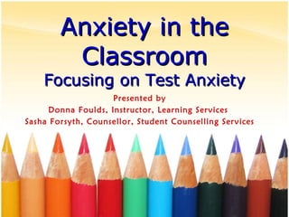 Anxiety in the Classroom Focusing on Test Anxiety Presented by Donna Foulds, Instructor, Learning Services  Sasha Forsyth, Counsellor, Student Counselling Services 