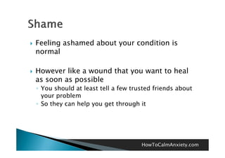    Feeling ashamed about your condition is
    normal

   However like a wound that you want to heal
    as soon as possible
    ◦ You should at least tell a few trusted friends about
      your problem
    ◦ So they can help you get through it




                                        HowToCalmAnxiety.com
 