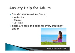    Could come in various forms
    ◦ Medication
    ◦ Therapy
    ◦ Self-help
   There are pros and cons for every treatment
    option




                                  HowToCalmAnxiety.com
 