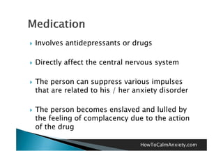    Involves antidepressants or drugs

   Directly affect the central nervous system

   The
    Th person can suppress various impulses
                                   i   i     l
    that are related to his / her anxiety disorder

   The person becomes enslaved and lulled by
    the feeling of complacency due to the action
    of the drug

                                   HowToCalmAnxiety.com
 