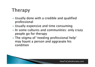    Usually done with a credible and qualified
    professional
   Usually expensive and time consuming
   In some cultures and communities: only crazy
    people go for therapy
   The stigma of ‘needing professional help’
    may haunt a person and aggravate his
    condition




                                 HowToCalmAnxiety.com
 