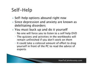    Self-help options abound right now
   Since depression and anxiety are known as
    debilitating disorders
   You must buck up and do it yourself
    ◦ No one will force you to listen to a self help DVD
    ◦ The quizzes and activities in the workbooks will
      remain unfinished if you don t work on them
                                don’t
    ◦ It could take a colossal amount of effort to drag
      yourself in front of the PC to read the advice of
      experts



                                        HowToCalmAnxiety.com
 
