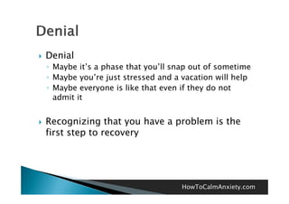    Denial
    ◦ Maybe it’s a phase that you’ll snap out of sometime
    ◦ Maybe you’re just stressed and a vacation will help
             you re
    ◦ Maybe everyone is like that even if they do not
      admit it


   Recognizing that you have a problem is the
          g      g     y        p
    first step to recovery




                                       HowToCalmAnxiety.com
 