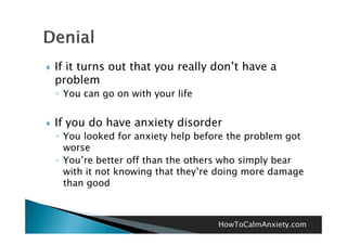    If it turns out that you really don t have a
                                    don’t
    problem
    ◦ You can go on with your life


   If you do have anxiety disorder
    ◦ You looked for anxiety help before the problem got
      worse
    ◦ You’re better off than the others who simply bear
      with it not knowing that they’re doing more damage
      than good



                                      HowToCalmAnxiety.com
 