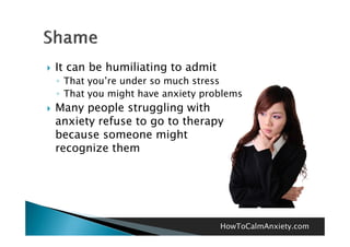    It can be humiliating to admit
    ◦ That you’re under so much stress
    ◦ That you might have anxiety problems
   Many people struggling with
    anxiety refuse to go to therapy
    because someone might
    recognize them




                                     HowToCalmAnxiety.com
 