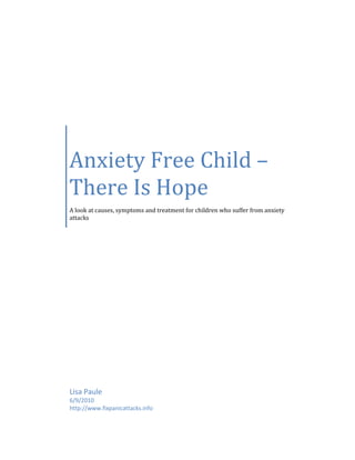 Anxiety Free Child –
There Is Hope
A look at causes, symptoms and treatment for children who suffer from anxiety
attacks




Lisa Paule
6/9/2010
http://www.fixpanicattacks.info
 