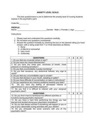 ANXIETY LEVEL SCALE

      This test questionnaire is use to determine the anxiety level of nursing students
expose in the psychiatric ward.

Code No:_________

PROFILE:
Name: ____________________________Gender: Male ( ) Female ( ) Age: _________

Instructions:

   1. Please read and understand the questions carefully.
   2. Do not leave any questions unanswered.
   3. Answer the question honestly by checking the box on the desired rating you have
      chosen; with a rating scale from 1 to 4 that describes as follows;
       1 - None
       2 - A little bit or somewhat
       3 - Very much
       4 – Extremely

                            QUESTIONS                                 1   2    3    4
1. Do you feel any muscular aches or pain?
2. Do you have any visual disturbances?
3. Do you have any chest pain, shortness of breath, chest
pressure or chocking sensation?
4. Do you feel uncontrollable muscles trembling?
5. Do you feel nauseous, any abdominal fullness, any urge to
vomit?
6. Do you feel any uncontrollable urge to urinate?
7. Do you feel dryness in your mouth, sweating or pallor?
8. Do you have difficulty of concentration on task or instructions?
9. Do you experience any memory problems towards your task?
10.    Do you have any feeling of decreased interest or
apprehension in your psychiatric exposure?
11. Do you find it is difficult to interact with your assigned
psychiatric client?
                            QUESTIONS                                 1   2    3    4
12. Do you find it hard to familiarize the different activities or
functions during psychiatric exposure?
13. Do you have a hard time performing the things you had
learned and studied during your psychiatric orientation?
14. Do you feel always worried if something will happen to you or
any of your classmates during activities with your clients?
15. Do you anticipate the worst scenario with any of the
psychiatric client?
 
