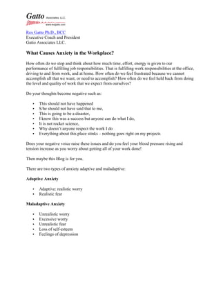 Rex Gatto Ph.D., BCC
Executive Coach and President
Gatto Associates LLC.
What Causes Anxiety in the Workplace?
How often do we stop and think about how much time, effort, energy is given to our
performance of fulfilling job responsibilities. That is fulfilling work responsibilities at the office,
driving to and from work, and at home. How often do we feel frustrated because we cannot
accomplish all that we want, or need to accomplish? How often do we feel held back from doing
the level and quality of work that we expect from ourselves?
Do your thoughts become negative such as:
• This should not have happened
• S/he should not have said that to me,
• This is going to be a disaster,
• I know this was a success but anyone can do what I do,
• It is not rocket science,
• Why doesn’t anyone respect the work I do
• Everything about this place stinks – nothing goes right on my projects
Does your negative voice raise these issues and do you feel your blood pressure rising and
tension increase as you worry about getting all of your work done!
Then maybe this Blog is for you.
There are two types of anxiety adaptive and maladaptive:
Adaptive Anxiety
• Adaptive: realistic worry
• Realistic fear
Maladaptive Anxiety
• Unrealistic worry
• Excessive worry
• Unrealistic fear
• Loss of self-esteem
• Feelings of depression
 