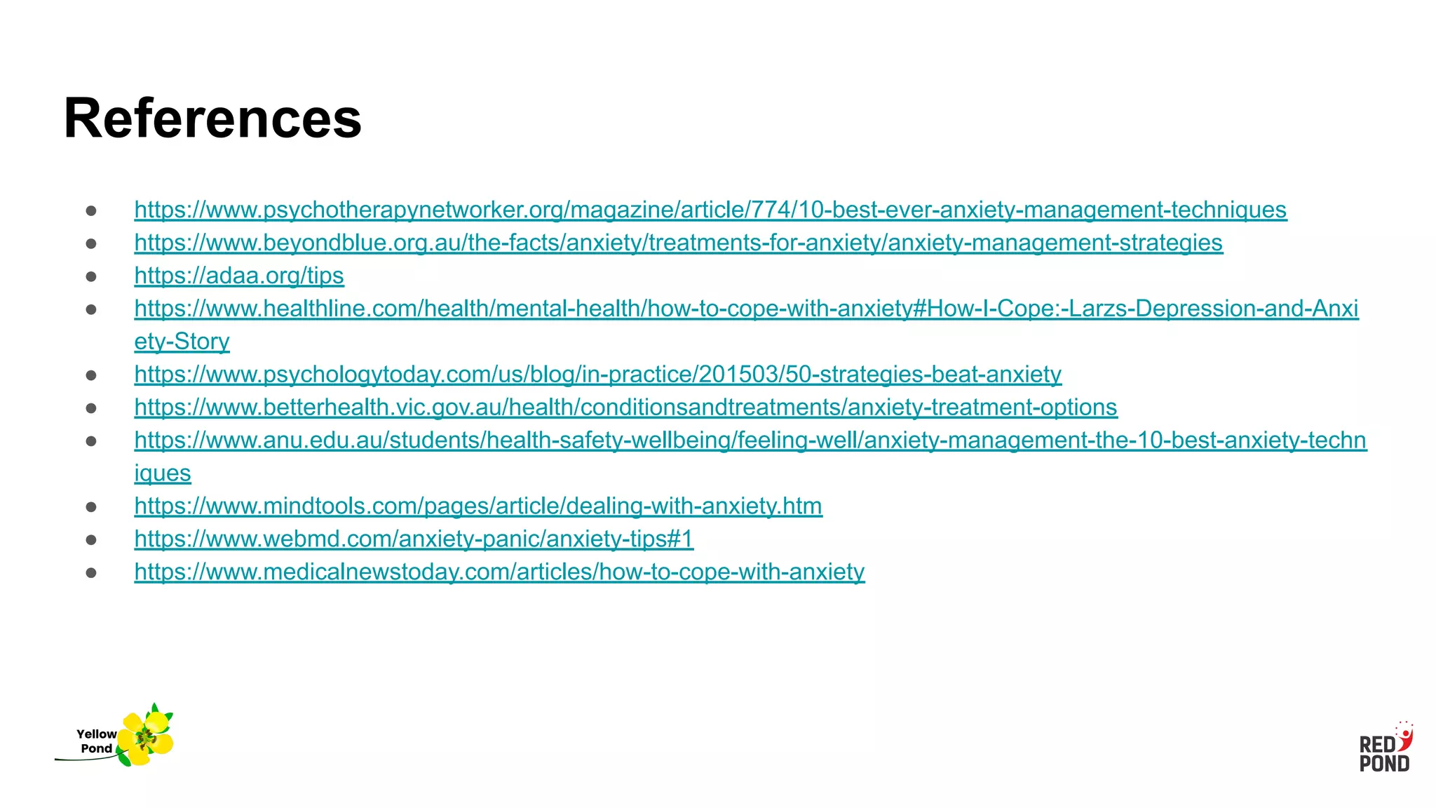 References
● https://www.psychotherapynetworker.org/magazine/article/774/10-best-ever-anxiety-management-techniques
● https://www.beyondblue.org.au/the-facts/anxiety/treatments-for-anxiety/anxiety-management-strategies
● https://adaa.org/tips
● https://www.healthline.com/health/mental-health/how-to-cope-with-anxiety#How-I-Cope:-Larzs-Depression-and-Anxi
ety-Story
● https://www.psychologytoday.com/us/blog/in-practice/201503/50-strategies-beat-anxiety
● https://www.betterhealth.vic.gov.au/health/conditionsandtreatments/anxiety-treatment-options
● https://www.anu.edu.au/students/health-safety-wellbeing/feeling-well/anxiety-management-the-10-best-anxiety-techn
iques
● https://www.mindtools.com/pages/article/dealing-with-anxiety.htm
● https://www.webmd.com/anxiety-panic/anxiety-tips#1
● https://www.medicalnewstoday.com/articles/how-to-cope-with-anxiety
Yellow
Pond
 