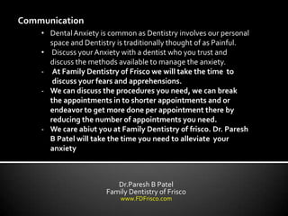 Communication
    • Dental Anxiety is common as Dentistry involves our personal
      space and Dentistry is traditionally thought of as Painful.
    • Discuss your Anxiety with a dentist who you trust and
      discuss the methods available to manage the anxiety.
    - At Family Dentistry of Frisco we will take the time to
       discuss your fears and apprehensions.
    - We can discuss the procedures you need, we can break
      the appointments in to shorter appointments and or
      endeavor to get more done per appointment there by
      reducing the number of appointments you need.
    - We care abiut you at Family Dentistry of frisco. Dr. Paresh
      B Patel will take the time you need to alleviate your
      anxiety



                          Dr.Paresh B Patel
                       Family Dentistry of Frisco
                           www.FDFrisco.com
 