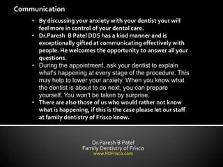 Communication
    • By discussing your anxiety with your dentist your will
      feel more in control of your dental care.
    • Dr.Paresh B Patel DDS has a kind manner and is
      exceptionally gifted at communicating effectively with
      people. He welcomes the opportunity to answer all your
      questions.
    • During the appointment, ask your dentist to explain
      what's happening at every stage of the procedure. This
      may help to lower your anxiety. When you know what
      the dentist is about to do next, you can prepare
      yourself. You won't be taken by surprise.
    • There are also those of us who would rather not know
      what is happening, if this is the case please let our staff
      at family dentistry of Frisco know.



                          Dr.Paresh B Patel
                       Family Dentistry of Frisco
                           www.FDFrisco.com
 