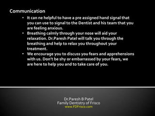 Communication
    • It can ne helpful to have a pre assigned hand signal that
      you can use to signal to the Dentist and his team that you
      are feeling anxious.
    • Breathing calmly through your nose will aid your
      relaxation. Dr.Paresh Patel will talk you through the
      breathing and help to relax you throughout your
      treatment.
    • We encourage you to discuss you fears and apprehensions
      with us. Don’t be shy or embarrassed by your fears, we
      are here to help you and to take care of you.




                         Dr.Paresh B Patel
                      Family Dentistry of Frisco
                          www.FDFrisco.com
 