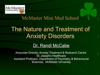The Nature and Treatment of Anxiety Disorders Dr. Randi McCabe Associate Director, Anxiety Treatment & Research Centre  St. Joseph’s Healthcare Assistant Professor, Department of Psychiatry & Behavioural Sciences,  McMaster University McMaster Mini Med School 