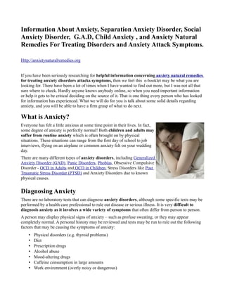 Information About Anxiety, Separation Anxiety Disorder, Social
Anxiety Disorder, G.A.D, Child Anxiety , and Anxiety Natural
Remedies For Treating Disorders and Anxiety Attack Symptoms.

Http://anxietynaturalremedies.org


If you have been seriously researching for helpful information concerning anxiety natural remedies
for treating anxiety disorders attacks symptoms, then we feel this e-booklet may be what you are
looking for. There have been a lot of times when I have wanted to find out more, but I was not all that
sure where to check. Hardly anyone knows anybody online, so when you need important information
or help it gets to be critical deciding on the source of it. That is one thing every person who has looked
for information has experienced. What we will do for you is talk about some solid details regarding
anxiety, and you will be able to have a firm grasp of what to do next.

What is Anxiety?
Everyone has felt a little anxious at some time point in their lives. In fact,
some degree of anxiety is perfectly normal! Both children and adults may
suffer from routine anxiety which is often brought on by physical
situations. These situations can range from the first day of school to job
interviews, flying on an airplane or common anxiety felt on your wedding
day.
There are many different types of anxiety disorders, including Generalized
Anxiety Disorder (GAD), Panic Disorders, Phobias, Obsessive Compulsive
Disorder - OCD in Adults and OCD in Children, Stress Disorders like Post
Traumatic Stress Disorder (PTSD) and Anxiety Disorders due to known
physical causes.


Diagnosing Anxiety
There are no laboratory tests that can diagnose anxiety disorders, although some specific tests may be
performed by a health care professional to rule out disease or serious illness. It is very difficult to
diagnosis anxiety as it involves a wide variety of symptoms that often differ from person to person.
A person may display physical signs of anxiety – such as profuse sweating, or they may appear
completely normal. A personal history may be reviewed and tests may be run to rule out the following
factors that may be causing the symptoms of anxiety:
    •   Physical disorders (e.g. thyroid problems)
    •   Diet
    •   Prescription drugs
    •   Alcohol abuse
    •   Mood-altering drugs
    •   Caffeine consumption in large amounts
    •   Work environment (overly noisy or dangerous)
 