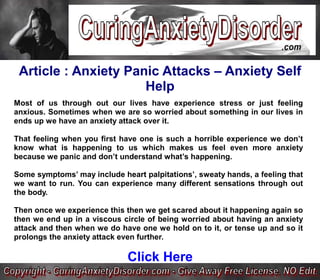 Article : Anxiety Panic Attacks – Anxiety Self
                      Help
Most of us through out our lives have experience stress or just feeling
anxious. Sometimes when we are so worried about something in our lives in
ends up we have an anxiety attack over it.

That feeling when you first have one is such a horrible experience we don’t
know what is happening to us which makes us feel even more anxiety
because we panic and don’t understand what’s happening.

Some symptoms’ may include heart palpitations’, sweaty hands, a feeling that
we want to run. You can experience many different sensations through out
the body.

Then once we experience this then we get scared about it happening again so
then we end up in a viscous circle of being worried about having an anxiety
attack and then when we do have one we hold on to it, or tense up and so it
prolongs the anxiety attack even further.

                             Click Here
 