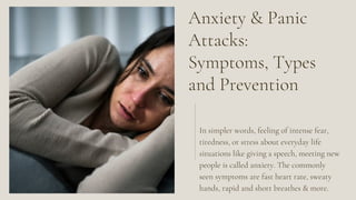 Anxiety & Panic
Attacks:
Symptoms, Types
and Prevention
In simpler words, feeling of intense fear,
tiredness, or stress about everyday life
situations like giving a speech, meeting new
people is called anxiety. The commonly
seen symptoms are fast heart rate, sweaty
hands, rapid and short breathes & more.
 