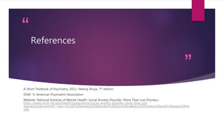 “
”
References
A Short Textbook of Psychiatry, 2011- Neeraj Ahuja, 7th edition
DSM- V, American Psychiatric Association
Website: National Institute of Mental Health: Social Anxiety Disorder: More Than Just Shyness-
https://www.nimh.nih.gov/health/publications/social-anxiety-disorder-more-than-just-
shyness/index.shtml#:~:text=Social%20anxiety%20disorder%20(also%20called,to%20make%20and%20keep%20frie
nds.
 