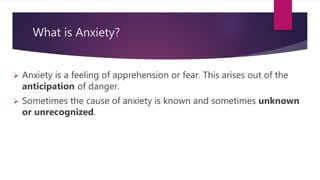What is Anxiety?
 Anxiety is a feeling of apprehension or fear. This arises out of the
anticipation of danger.
 Sometimes the cause of anxiety is known and sometimes unknown
or unrecognized.
 
