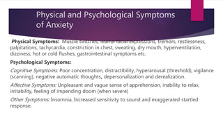 Physical and Psychological Symptoms
of Anxiety
Physical Symptoms: Muscle twitches, fearful facial expressions, tremors, restlessness,
palpitations, tachycardia, constriction in chest, sweating, dry mouth, hyperventilation,
dizziness, hot or cold flushes, gastrointestinal symptoms etc.
Psychological Symptoms:
Cognitive Symptoms: Poor concentration, distractibility, hyperarousal (threshold), vigilance
(scanning), negative automatic thoughts, depersonalization and derealization.
Affective Symptoms: Unpleasant and vague sense of apprehension, inability to relax,
irritability, feeling of impending doom (when severe)
Other Symptoms: Insomnia, Increased sensitivity to sound and exaggerated startled
response.
 