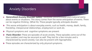 Anxiety Disorders
 Generalized Anxiety Disorder (GAD): Excessive, uncontrollable and irrational worry
about events or situations. This worry comes from the worse anticipation of events. There
can be negative thinking (What ifs). These people typically anticipate disaster.
 This worse anticipation is about everyday events, such as health, money, death, family,
friendship, interpersonal relationships, employment or work etc.
 Physical symptoms and cognitive symptoms are present.
 Panic Disorder: These are episodes of acute anxiety. These episodes come out of the
blue (sudden) and may be recurrent as well. They last for a few minutes and is
characterized by severe anxiety. Can also be present with Agoraphobia.
 These episodes are characterized by only physical symptoms.
 