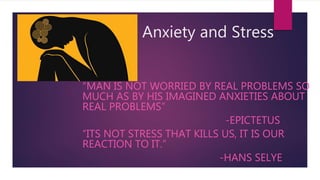 Anxiety and Stress
“MAN IS NOT WORRIED BY REAL PROBLEMS SO
MUCH AS BY HIS IMAGINED ANXIETIES ABOUT
REAL PROBLEMS”
-EPICTETUS
“ITS NOT STRESS THAT KILLS US, IT IS OUR
REACTION TO IT.”
-HANS SELYE
 