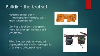 Building the tool set
Needing a tool belt?
-feeling overwhelmed, don’t
know where to start
Getting a tool belt- accepting
need for change, increase self
awareness
Filling the tool belt- any and all
coping skills, starts with making a list
of any and all current tools
 