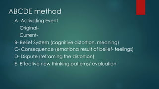 ABCDE method
A- Activating Event
Original-
Current-
B- Belief System (cognitive distortion, meaning)
C- Consequence (emotional result of belief- feelings)
D- Dispute (reframing the distortion)
E- Effective new thinking patterns/ evaluation
 